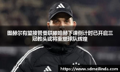 图赫尔有望接管曼联滕哈赫下课倒计时已开启三冠教头或将重塑球队辉煌